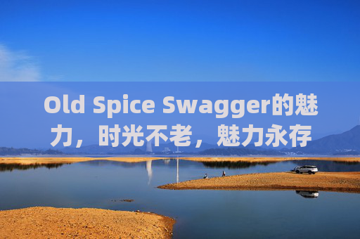 Old Spice Swagger的魅力，时光不老，魅力永存